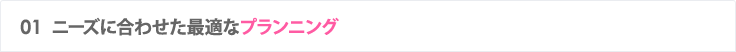 01 ニーズに合わせた最適なプランニング
